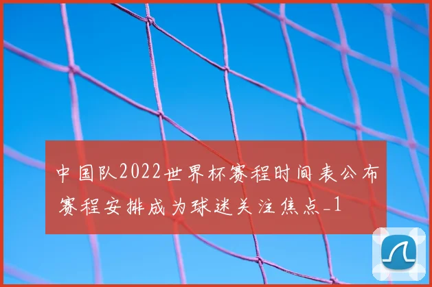 中国队2022世界杯赛程时间表公布 赛程安排成为球迷关注焦点_1