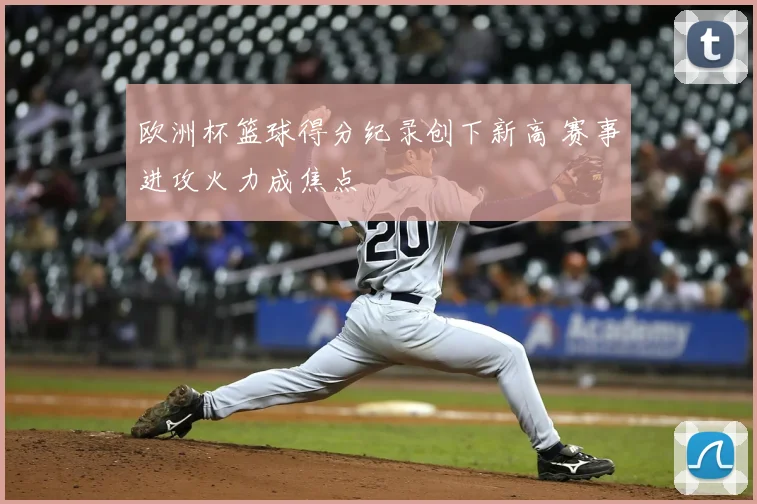 欧洲杯篮球得分纪录创下新高 赛事进攻火力成焦点