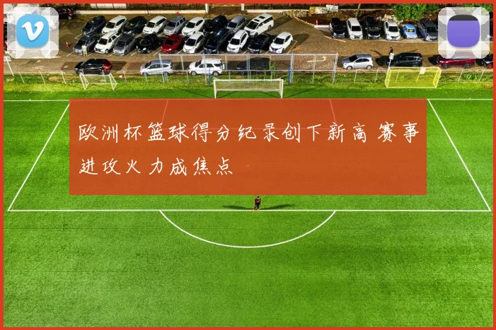 欧洲杯篮球得分纪录创下新高 赛事进攻火力成焦点