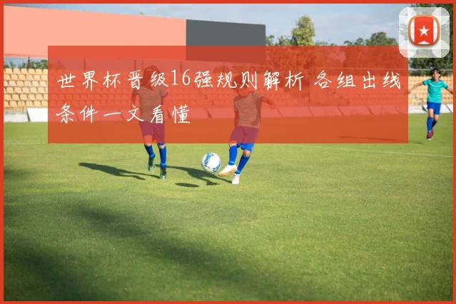 世界杯晋级16强规则解析 各组出线条件一文看懂