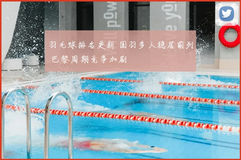 羽毛球排名更新 国羽多人稳居前列 巴黎周期竞争加剧