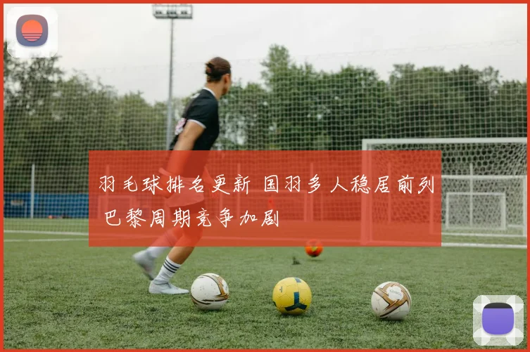 羽毛球排名更新 国羽多人稳居前列 巴黎周期竞争加剧